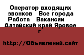  Оператор входящих звонков - Все города Работа » Вакансии   . Алтайский край,Яровое г.